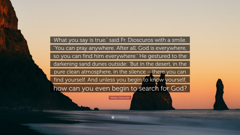 William Dalrymple Quote: “What you say is true,’ said Fr. Dioscuros with a smile. ‘You can pray anywhere. After all, God is everywhere, so you can find him everywhere.’ He gestured to the darkening sand dunes outside: ‘But in the desert, in the pure clean atmosphere, in the silence – there you can find yourself. And unless you begin to know yourself, how can you even begin to search for God?”