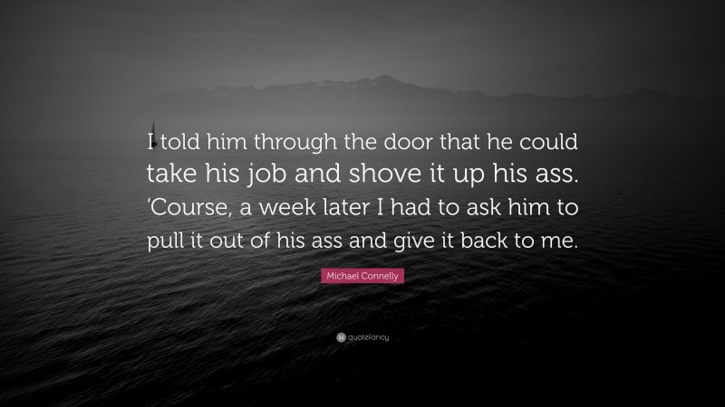 Michael Connelly Quote: “I told him through the door that he could take his job and shove it up his ass. ‘Course, a week later I had to ask him to pull it out of his ass and give it back to me.”