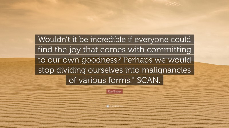 Eve Ensler Quote: “Wouldn’t it be incredible if everyone could find the joy that comes with committing to our own goodness? Perhaps we would stop dividing ourselves into malignancies of various forms.” SCAN.”