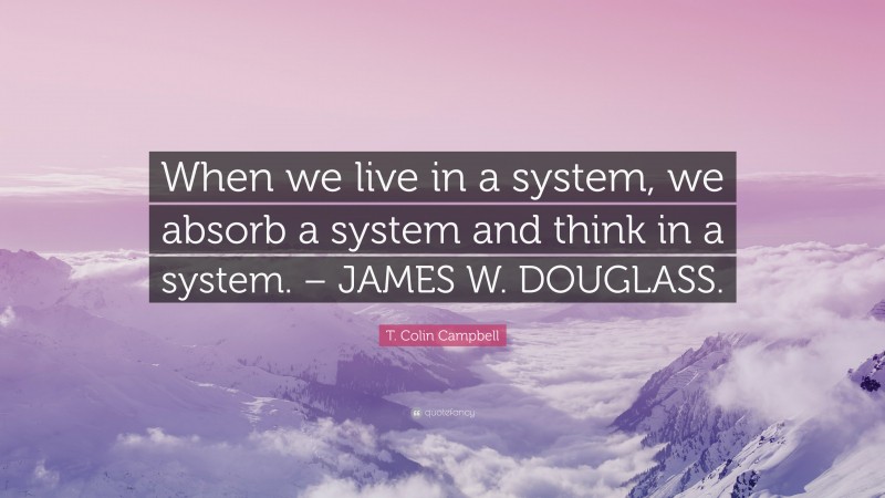 T. Colin Campbell Quote: “When we live in a system, we absorb a system and think in a system. – JAMES W. DOUGLASS.”