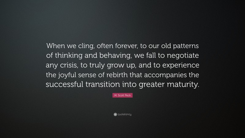 M. Scott Peck Quote: “When we cling, often forever, to our old patterns of thinking and behaving, we fall to negotiate any crisis, to truly grow up, and to experience the joyful sense of rebirth that accompanies the successful transition into greater maturity.”