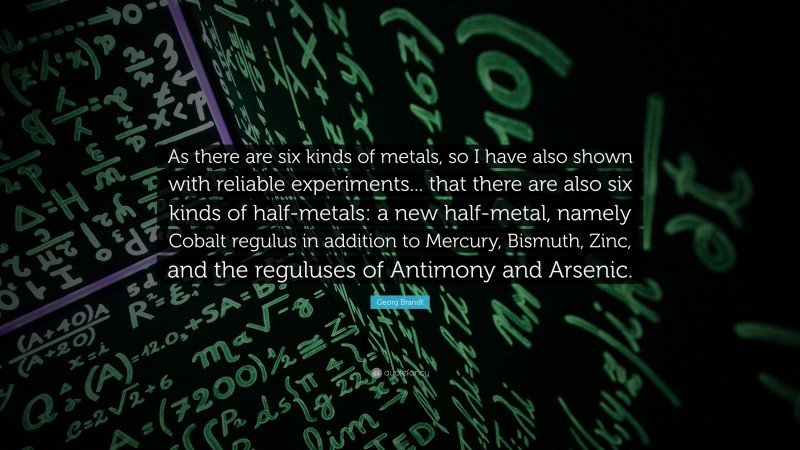 Georg Brandt Quote: “As there are six kinds of metals, so I have also shown with reliable experiments... that there are also six kinds of half-metals: a new half-metal, namely Cobalt regulus in addition to Mercury, Bismuth, Zinc, and the reguluses of Antimony and Arsenic.”