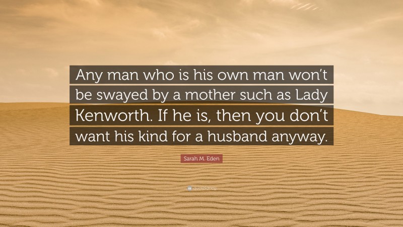 Sarah M. Eden Quote: “Any man who is his own man won’t be swayed by a mother such as Lady Kenworth. If he is, then you don’t want his kind for a husband anyway.”