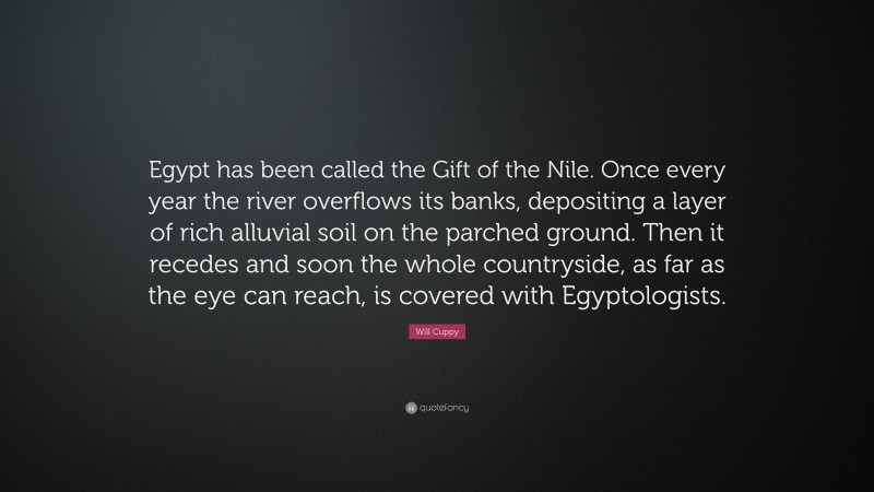 Will Cuppy Quote: “Egypt has been called the Gift of the Nile. Once every year the river overflows its banks, depositing a layer of rich alluvial soil on the parched ground. Then it recedes and soon the whole countryside, as far as the eye can reach, is covered with Egyptologists.”
