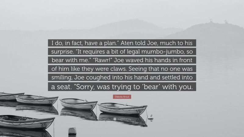 Dakota Krout Quote: “I do, in fact, have a plan.” Aten told Joe, much to his surprise. “It requires a bit of legal mumbo-jumbo, so bear with me.” “Rawr!” Joe waved his hands in front of him like they were claws. Seeing that no one was smiling, Joe coughed into his hand and settled into a seat. “Sorry, was trying to ‘bear’ with you.”