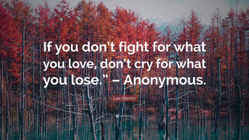 Lex Martin Quote: “If you don’t fight for what you love, don’t cry for what you lose.” – Anonymous.”