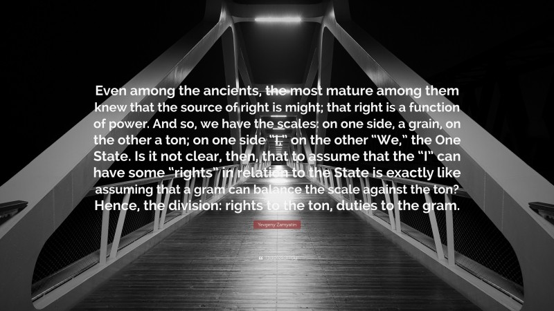 Yevgeny Zamyatin Quote: “Even among the ancients, the most mature among them knew that the source of right is might; that right is a function of power. And so, we have the scales: on one side, a grain, on the other a ton; on one side “I,” on the other “We,” the One State. Is it not clear, then, that to assume that the “I” can have some “rights” in relation to the State is exactly like assuming that a gram can balance the scale against the ton? Hence, the division: rights to the ton, duties to the gram.”