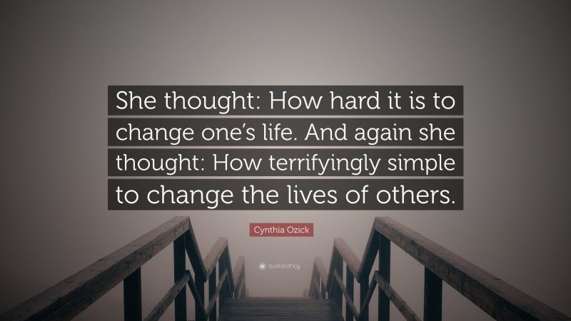 Cynthia Ozick Quote: “She thought: How hard it is to change one’s life. And again she thought: How terrifyingly simple to change the lives of others.”