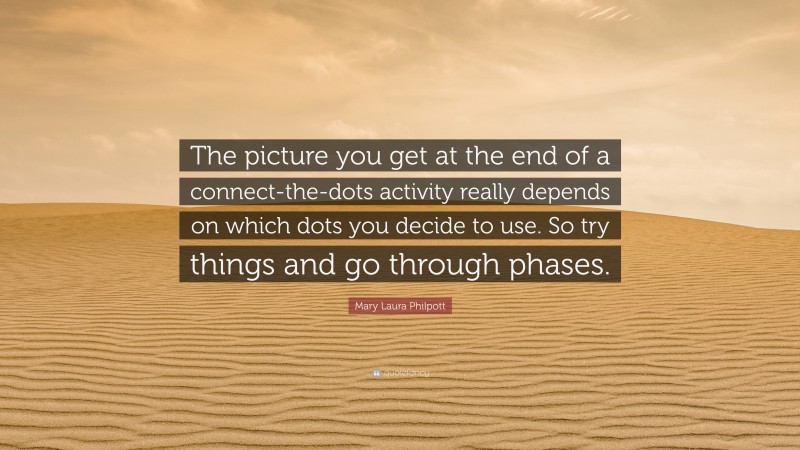 Mary Laura Philpott Quote: “The picture you get at the end of a connect-the-dots activity really depends on which dots you decide to use. So try things and go through phases.”