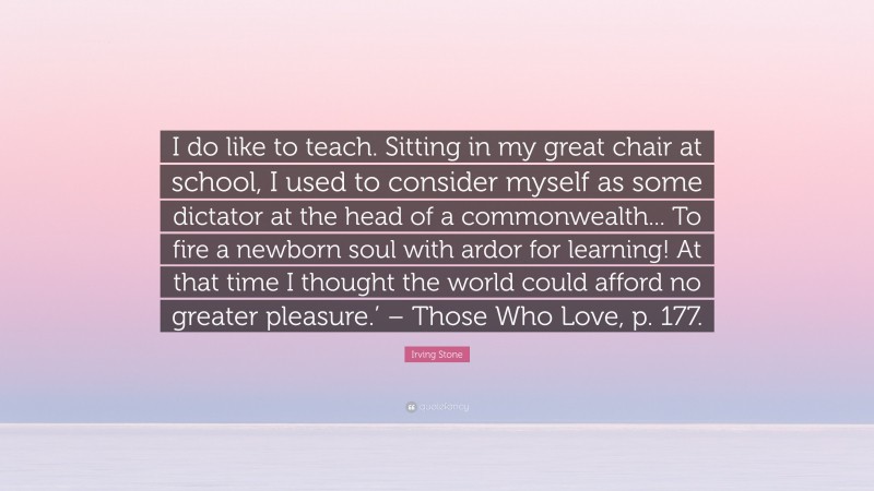 Irving Stone Quote: “I do like to teach. Sitting in my great chair at school, I used to consider myself as some dictator at the head of a commonwealth... To fire a newborn soul with ardor for learning! At that time I thought the world could afford no greater pleasure.’ – Those Who Love, p. 177.”