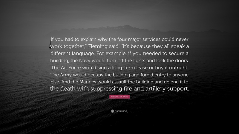 William Alan Webb Quote: “If you had to explain why the four major services could never work together,” Fleming said, “it’s because they all speak a different language. For example, if you needed to secure a building, the Navy would turn off the lights and lock the doors. The Air Force would sign a long-term lease or buy it outright. The Army would occupy the building and forbid entry to anyone else. And the Marines would assault the building and defend it to the death with suppressing fire and artillery support.”