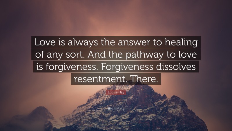 Louise Hay Quote: “Love is always the answer to healing of any sort. And the pathway to love is forgiveness. Forgiveness dissolves resentment. There.”