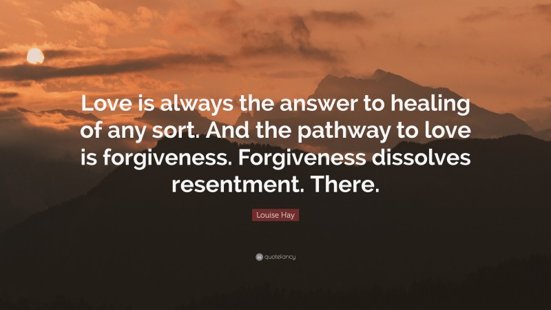 Louise Hay Quote: “Love is always the answer to healing of any sort. And the pathway to love is forgiveness. Forgiveness dissolves resentment. There.”