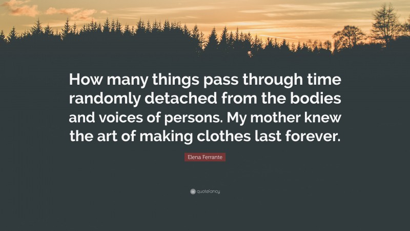 Elena Ferrante Quote: “How many things pass through time randomly detached from the bodies and voices of persons. My mother knew the art of making clothes last forever.”
