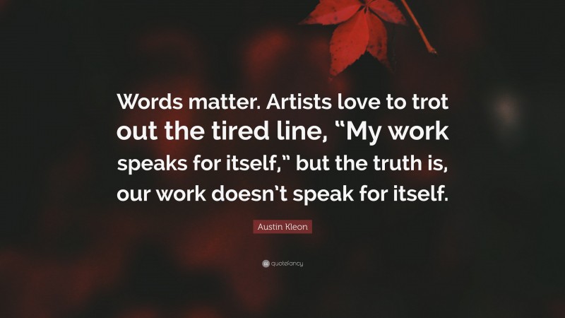 Austin Kleon Quote: “Words matter. Artists love to trot out the tired line, “My work speaks for itself,” but the truth is, our work doesn’t speak for itself.”