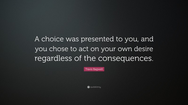 Travis Bagwell Quote: “A choice was presented to you, and you chose to act on your own desire regardless of the consequences.”