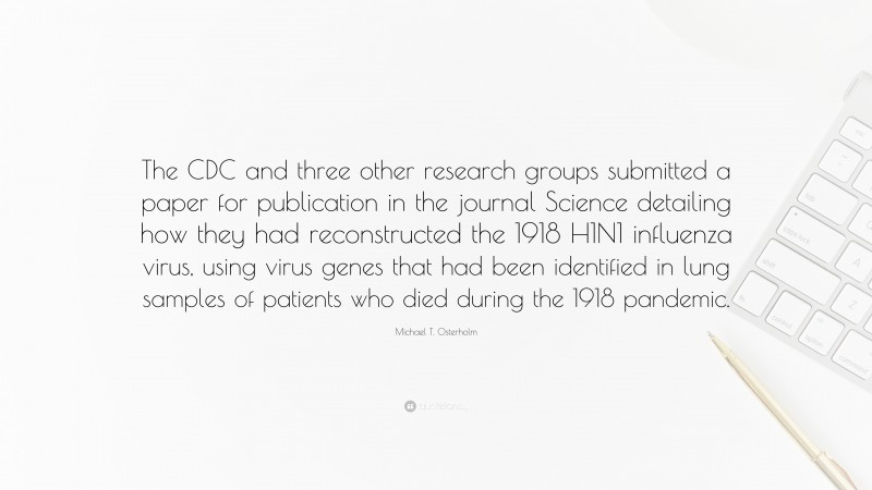 Michael T. Osterholm Quote: “The CDC and three other research groups submitted a paper for publication in the journal Science detailing how they had reconstructed the 1918 H1N1 influenza virus, using virus genes that had been identified in lung samples of patients who died during the 1918 pandemic.”