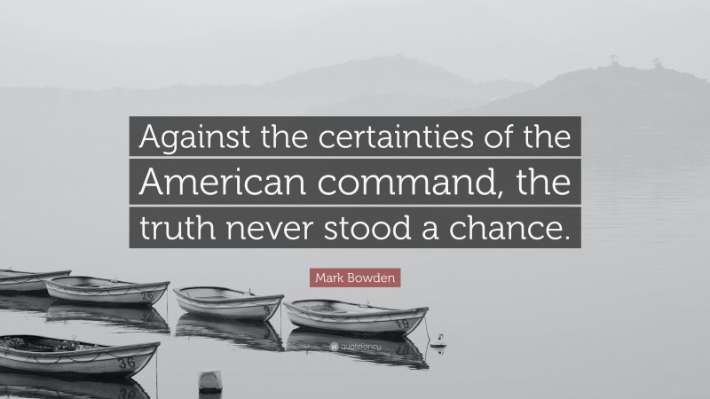 Mark Bowden Quote: “Against the certainties of the American command, the truth never stood a chance.”