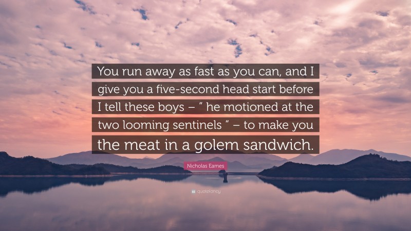 Nicholas Eames Quote: “You run away as fast as you can, and I give you a five-second head start before I tell these boys – ” he motioned at the two looming sentinels “ – to make you the meat in a golem sandwich.”