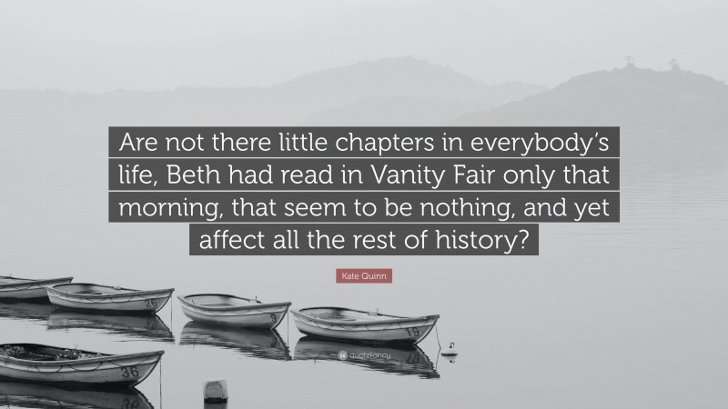 Kate Quinn Quote: “Are not there little chapters in everybody’s life, Beth had read in Vanity Fair only that morning, that seem to be nothing, and yet affect all the rest of history?”