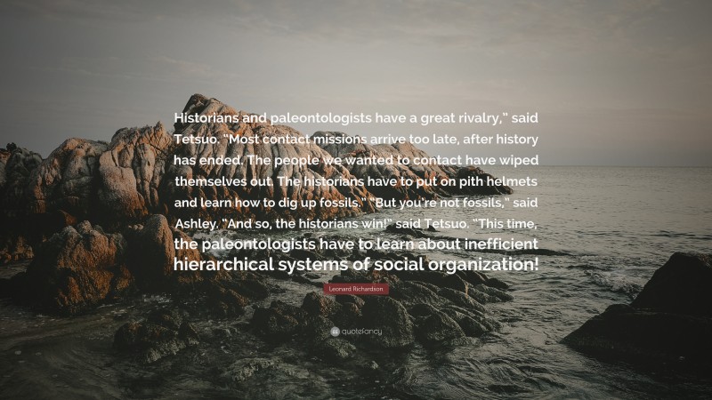 Leonard Richardson Quote: “Historians and paleontologists have a great rivalry,” said Tetsuo. “Most contact missions arrive too late, after history has ended. The people we wanted to contact have wiped themselves out. The historians have to put on pith helmets and learn how to dig up fossils.” “But you’re not fossils,” said Ashley. “And so, the historians win!” said Tetsuo. “This time, the paleontologists have to learn about inefficient hierarchical systems of social organization!”