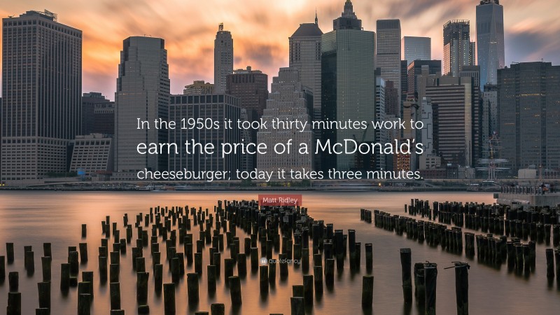 Matt Ridley Quote: “In the 1950s it took thirty minutes work to earn the price of a McDonald’s cheeseburger; today it takes three minutes.”