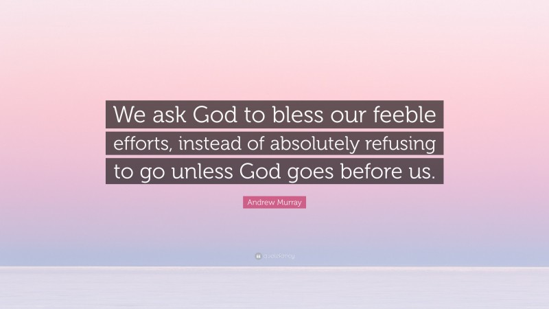 Andrew Murray Quote: “We ask God to bless our feeble efforts, instead of absolutely refusing to go unless God goes before us.”