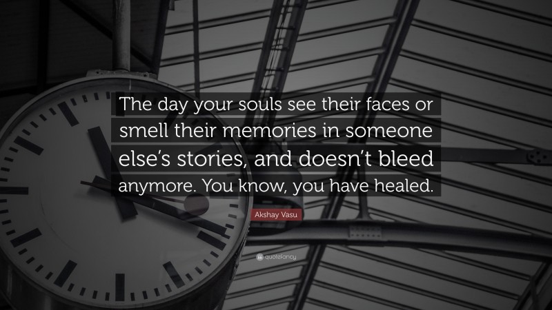Akshay Vasu Quote: “The day your souls see their faces or smell their memories in someone else’s stories, and doesn’t bleed anymore. You know, you have healed.”