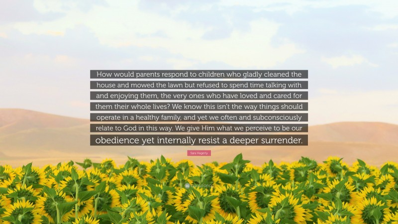 Sara Hagerty Quote: “How would parents respond to children who gladly cleaned the house and mowed the lawn but refused to spend time talking with and enjoying them, the very ones who have loved and cared for them their whole lives? We know this isn’t the way things should operate in a healthy family, and yet we often and subconsciously relate to God in this way. We give Him what we perceive to be our obedience yet internally resist a deeper surrender.”