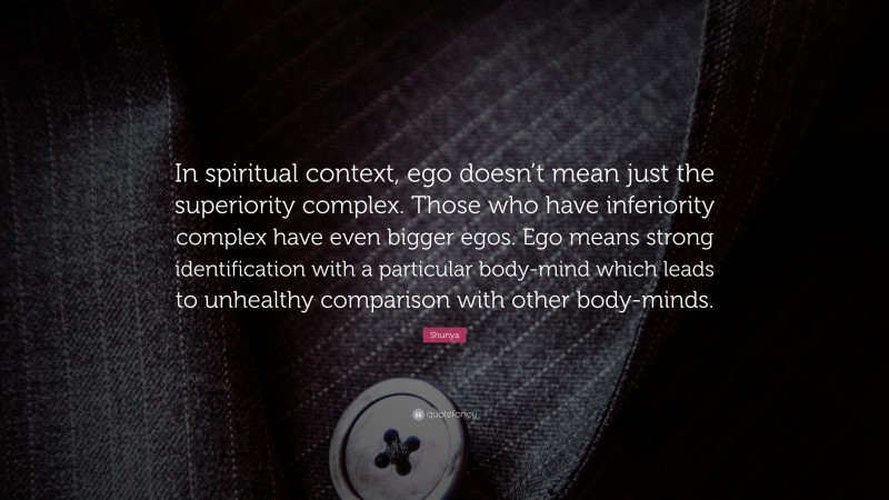 Shunya Quote: “In spiritual context, ego doesn’t mean just the superiority complex. Those who have inferiority complex have even bigger egos. Ego means strong identification with a particular body-mind which leads to unhealthy comparison with other body-minds.”