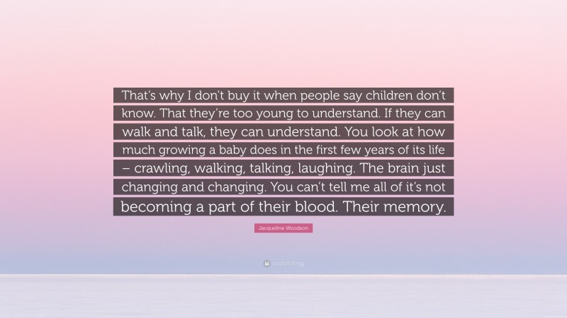 Jacqueline Woodson Quote: “That’s why I don’t buy it when people say children don’t know. That they’re too young to understand. If they can walk and talk, they can understand. You look at how much growing a baby does in the first few years of its life – crawling, walking, talking, laughing. The brain just changing and changing. You can’t tell me all of it’s not becoming a part of their blood. Their memory.”