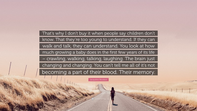 Jacqueline Woodson Quote: “That’s why I don’t buy it when people say children don’t know. That they’re too young to understand. If they can walk and talk, they can understand. You look at how much growing a baby does in the first few years of its life – crawling, walking, talking, laughing. The brain just changing and changing. You can’t tell me all of it’s not becoming a part of their blood. Their memory.”