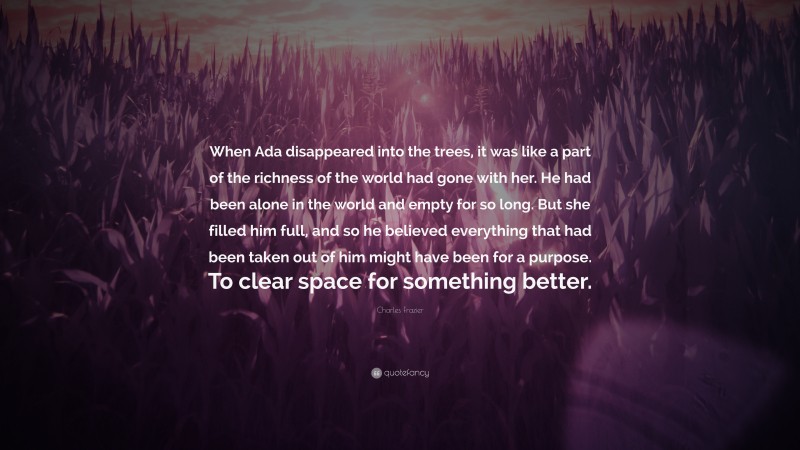 Charles Frazier Quote: “When Ada disappeared into the trees, it was like a part of the richness of the world had gone with her. He had been alone in the world and empty for so long. But she filled him full, and so he believed everything that had been taken out of him might have been for a purpose. To clear space for something better.”