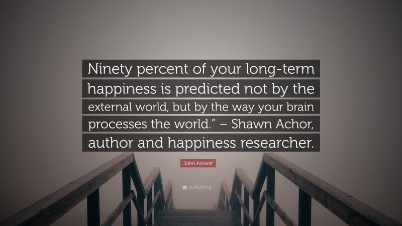 John Assaraf Quote: “Ninety percent of your long-term happiness is predicted not by the external world, but by the way your brain processes the world.” – Shawn Achor, author and happiness researcher.”