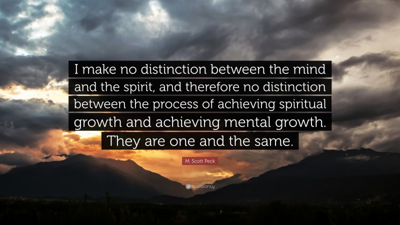 M. Scott Peck Quote: “I make no distinction between the mind and the spirit, and therefore no distinction between the process of achieving spiritual growth and achieving mental growth. They are one and the same.”