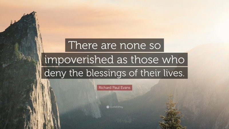 Richard Paul Evans Quote: “There are none so impoverished as those who deny the blessings of their lives.”