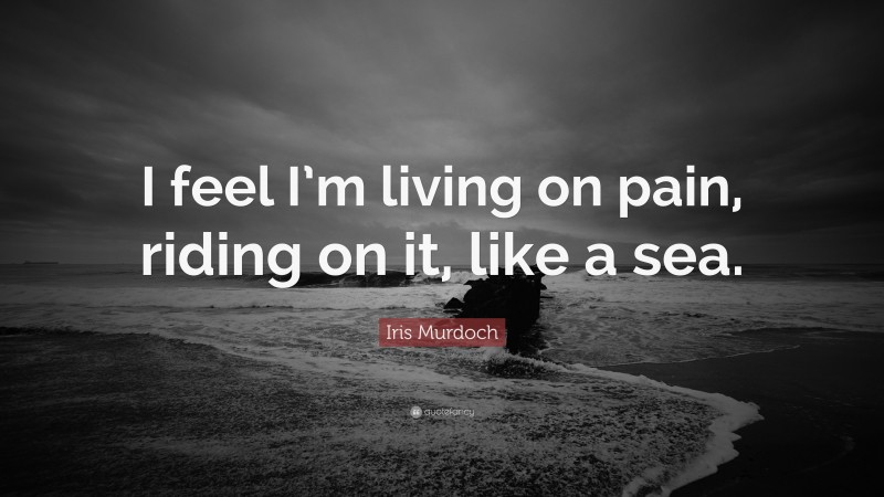 Iris Murdoch Quote: “I feel I’m living on pain, riding on it, like a sea.”