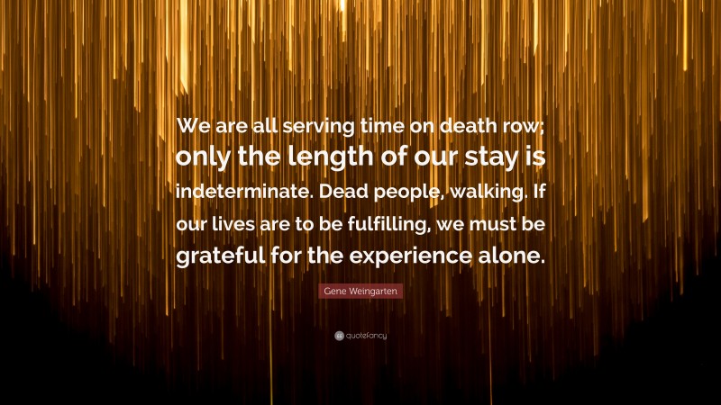 Gene Weingarten Quote: “We are all serving time on death row; only the length of our stay is indeterminate. Dead people, walking. If our lives are to be fulfilling, we must be grateful for the experience alone.”