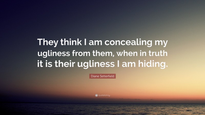 Diane Setterfield Quote: “They think I am concealing my ugliness from them, when in truth it is their ugliness I am hiding.”