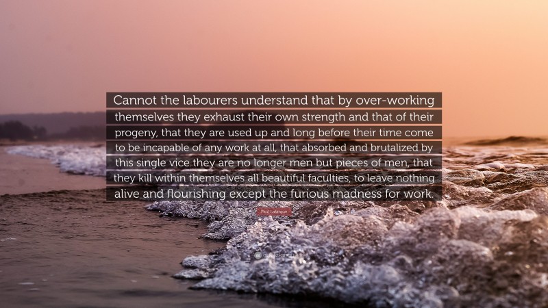 Paul Lafargue Quote: “Cannot the labourers understand that by over-working themselves they exhaust their own strength and that of their progeny, that they are used up and long before their time come to be incapable of any work at all, that absorbed and brutalized by this single vice they are no longer men but pieces of men, that they kill within themselves all beautiful faculties, to leave nothing alive and flourishing except the furious madness for work.”