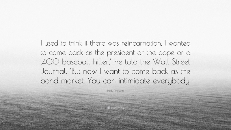 Niall Ferguson Quote: “I used to think if there was reincarnation, I wanted to come back as the president or the pope or a .400 baseball hitter,’ he told the Wall Street Journal. ‘But now I want to come back as the bond market. You can intimidate everybody.”