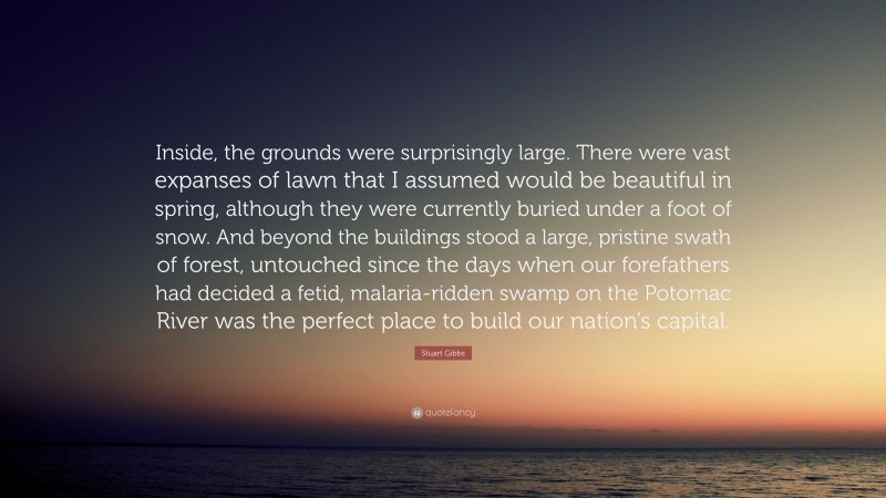 Stuart Gibbs Quote: “Inside, the grounds were surprisingly large. There were vast expanses of lawn that I assumed would be beautiful in spring, although they were currently buried under a foot of snow. And beyond the buildings stood a large, pristine swath of forest, untouched since the days when our forefathers had decided a fetid, malaria-ridden swamp on the Potomac River was the perfect place to build our nation’s capital.”