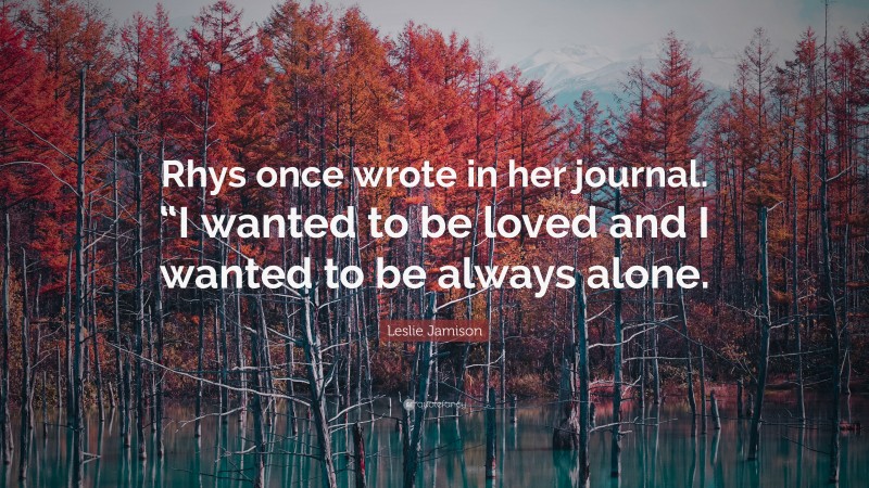 Leslie Jamison Quote: “Rhys once wrote in her journal. “I wanted to be loved and I wanted to be always alone.”