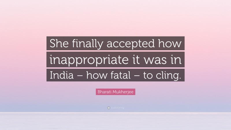 Bharati Mukherjee Quote: “She finally accepted how inappropriate it was in India – how fatal – to cling.”