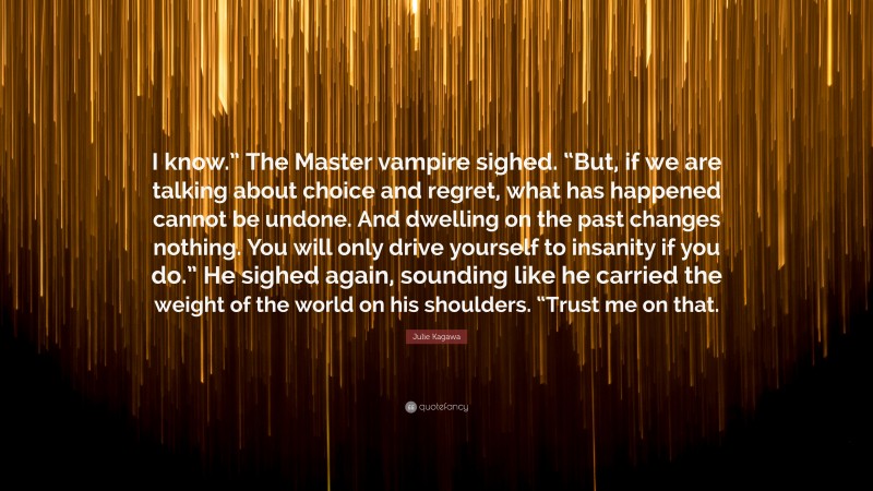 Julie Kagawa Quote: “I know.” The Master vampire sighed. “But, if we are talking about choice and regret, what has happened cannot be undone. And dwelling on the past changes nothing. You will only drive yourself to insanity if you do.” He sighed again, sounding like he carried the weight of the world on his shoulders. “Trust me on that.”