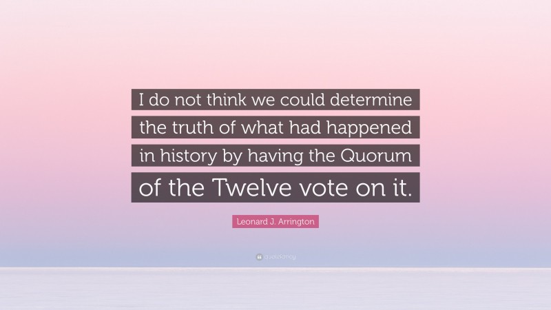 Leonard J. Arrington Quote: “I do not think we could determine the truth of what had happened in history by having the Quorum of the Twelve vote on it.”
