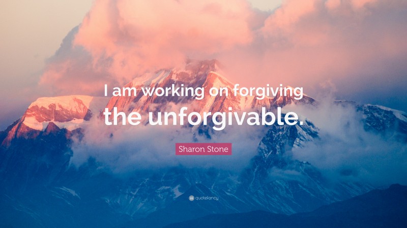 Sharon Stone Quote: “I am working on forgiving the unforgivable.”