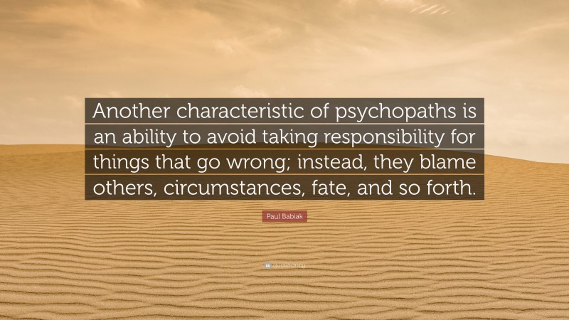 Paul Babiak Quote: “Another characteristic of psychopaths is an ability to avoid taking responsibility for things that go wrong; instead, they blame others, circumstances, fate, and so forth.”