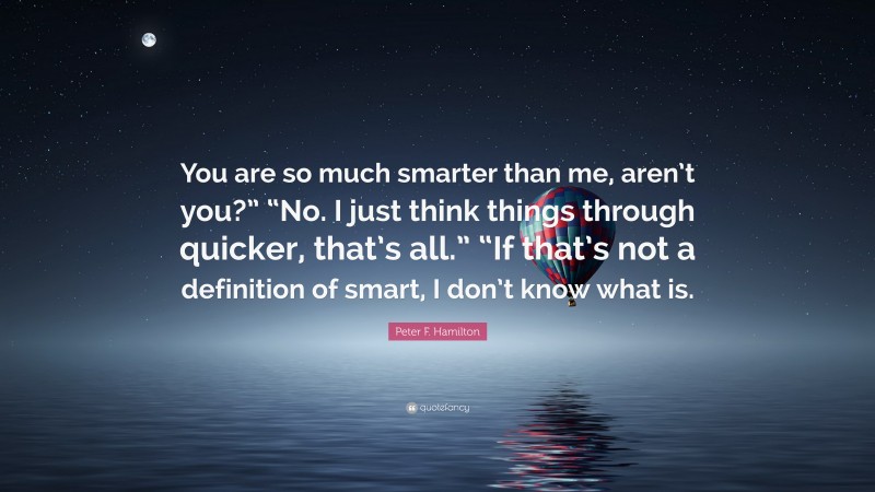 Peter F. Hamilton Quote: “You are so much smarter than me, aren’t you?” “No. I just think things through quicker, that’s all.” “If that’s not a definition of smart, I don’t know what is.”