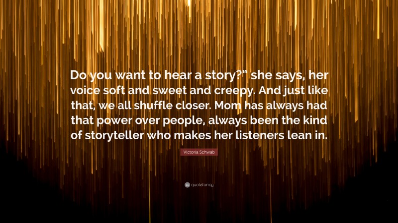 Victoria Schwab Quote: “Do you want to hear a story?” she says, her voice soft and sweet and creepy. And just like that, we all shuffle closer. Mom has always had that power over people, always been the kind of storyteller who makes her listeners lean in.”